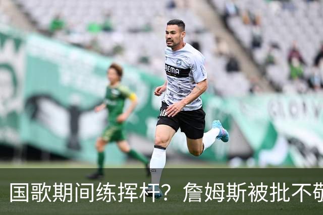 国歌期间练挥杆？詹姆斯被批不敬，本人未回应