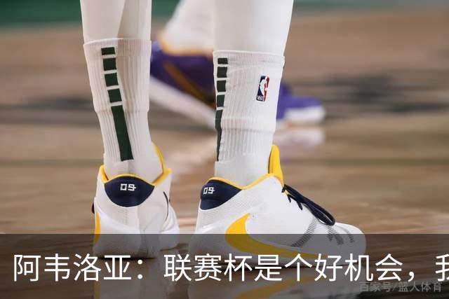 阿韦洛亚：联赛杯是个好机会，我们离决赛已经不远了